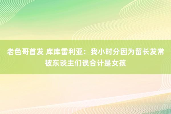 老色哥首发 库库雷利亚：我小时分因为留长发常被东谈主们误合计是女孩