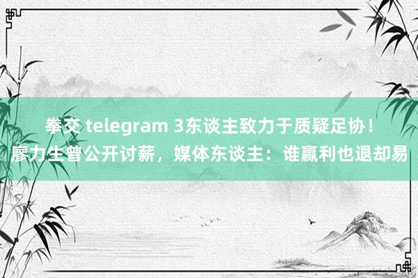 拳交 telegram 3东谈主致力于质疑足协！廖力生曾公开讨薪，媒体东谈主：谁赢利也退却易