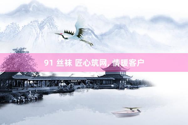 91 丝袜 匠心筑网， 情暖客户