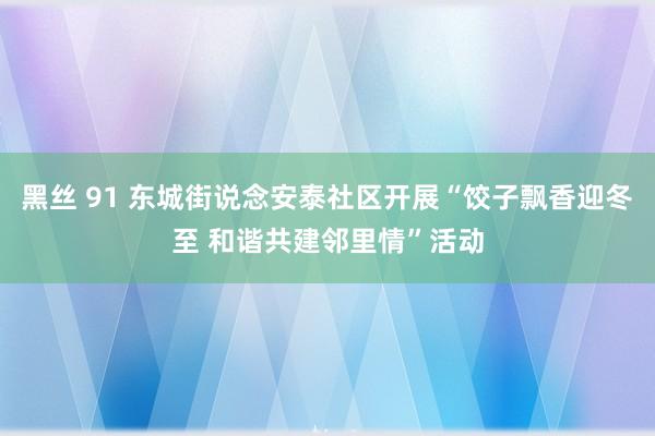 黑丝 91 东城街说念安泰社区开展“饺子飘香迎冬至 和谐共建邻里情”活动