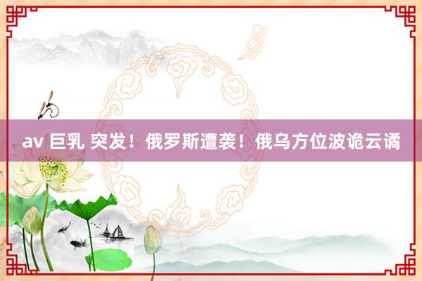 av 巨乳 突发！俄罗斯遭袭！俄乌方位波诡云谲