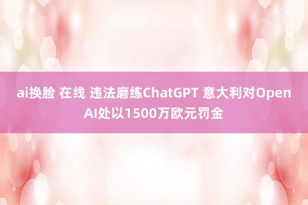 ai换脸 在线 违法磨练ChatGPT 意大利对OpenAI处以1500万欧元罚金