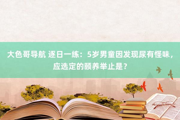 大色哥导航 逐日一练：5岁男童因发现尿有怪味，应选定的颐养举止是？