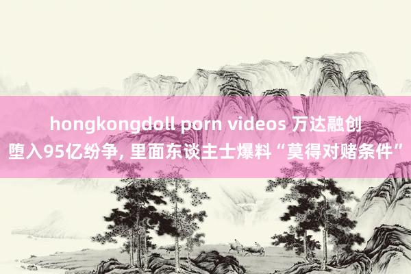 hongkongdoll porn videos 万达融创堕入95亿纷争， 里面东谈主士爆料“莫得对赌条件”