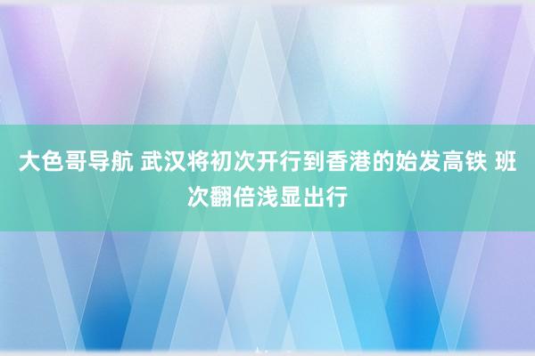 大色哥导航 武汉将初次开行到香港的始发高铁 班次翻倍浅显出行