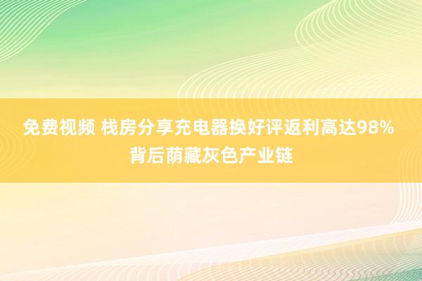 免费视频 栈房分享充电器换好评返利高达98% 背后荫藏灰色产业链