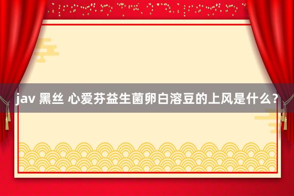 jav 黑丝 心爱芬益生菌卵白溶豆的上风是什么？