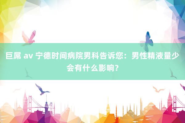 巨屌 av 宁德时间病院男科告诉您：男性精液量少会有什么影响？