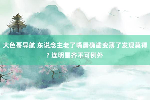 大色哥导航 东说念主老了嘴唇确凿变薄了发现莫得? 连明星齐不可例外