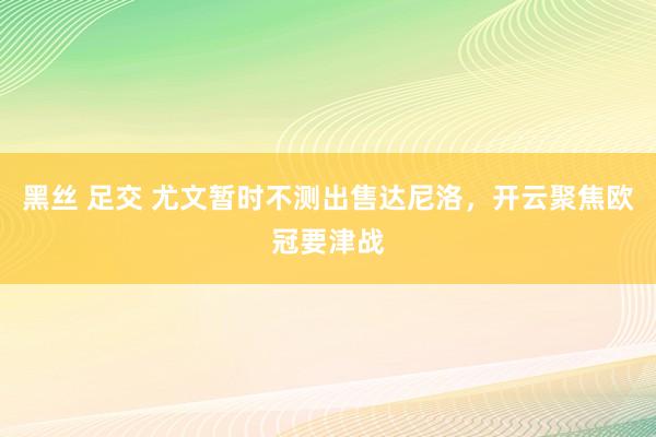 黑丝 足交 尤文暂时不测出售达尼洛，开云聚焦欧冠要津战
