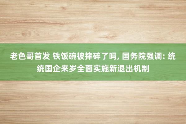 老色哥首发 铁饭碗被摔碎了吗， 国务院强调: 统统国企来岁全面实施新退出机制