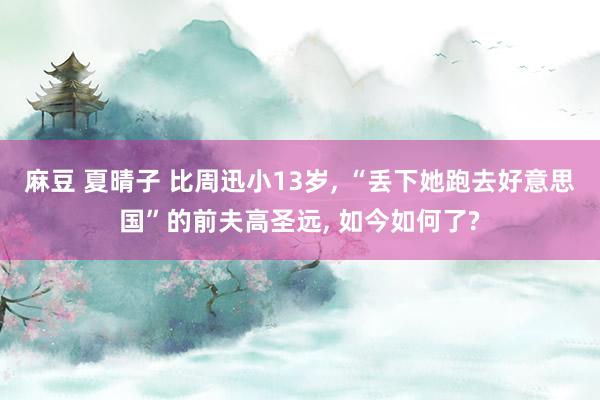 麻豆 夏晴子 比周迅小13岁， “丢下她跑去好意思国”的前夫高圣远， 如今如何了?