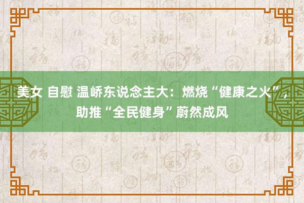 美女 自慰 温峤东说念主大：燃烧“健康之火”，助推“全民健身”蔚然成风