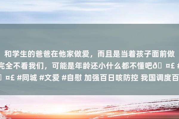 和学生的爸爸在他家做爱，而且是当着孩子面前做爱，太刺激了，孩子完全不看我们，可能是年龄还小什么都不懂吧🤣 #同城 #文爱 #自慰 加强百日咳防控 我国调度百白破疫苗免疫花式