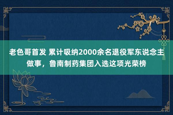 老色哥首发 累计吸纳2000余名退役军东说念主做事，鲁南制药集团入选这项光荣榜