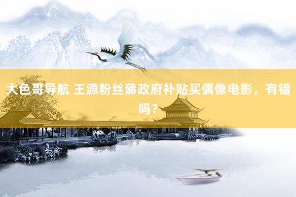 大色哥导航 王源粉丝薅政府补贴买偶像电影，有错吗？