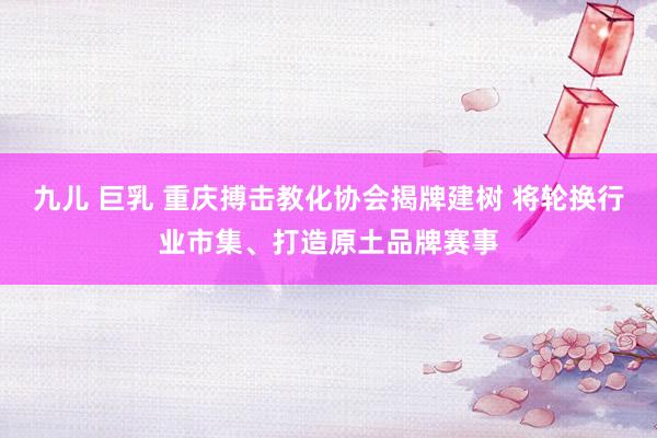 九儿 巨乳 重庆搏击教化协会揭牌建树 将轮换行业市集、打造原土品牌赛事
