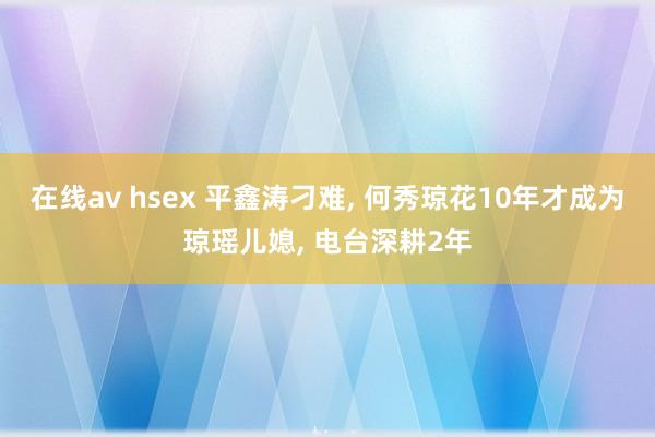 在线av hsex 平鑫涛刁难， 何秀琼花10年才成为琼瑶儿媳， 电台深耕2年