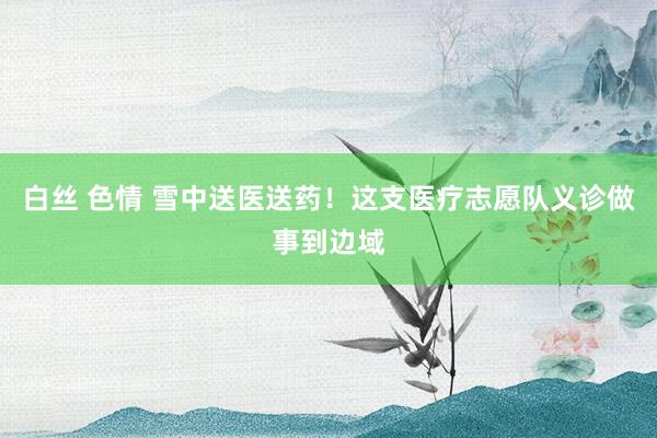 白丝 色情 雪中送医送药！这支医疗志愿队义诊做事到边域