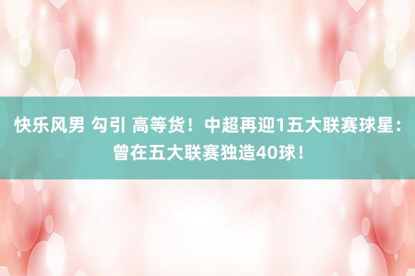 快乐风男 勾引 高等货！中超再迎1五大联赛球星：曾在五大联赛独造40球！