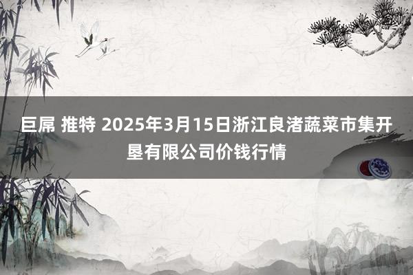 巨屌 推特 2025年3月15日浙江良渚蔬菜市集开垦有限公司价钱行情