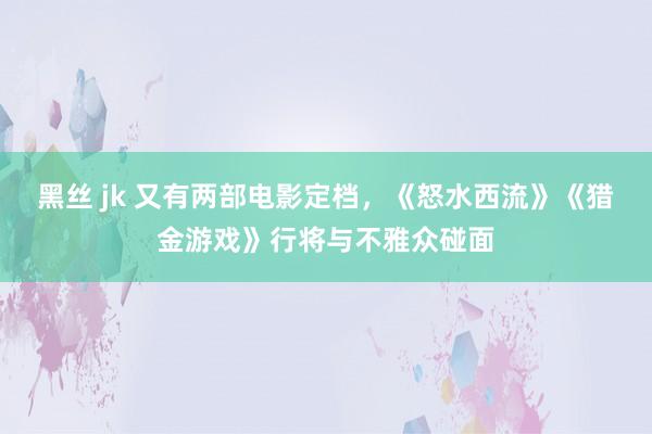 黑丝 jk 又有两部电影定档，《怒水西流》《猎金游戏》行将与不雅众碰面