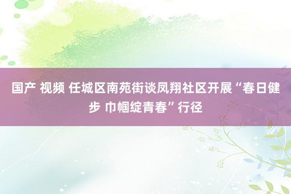 国产 视频 任城区南苑街谈凤翔社区开展“春日健步 巾帼绽青春”行径