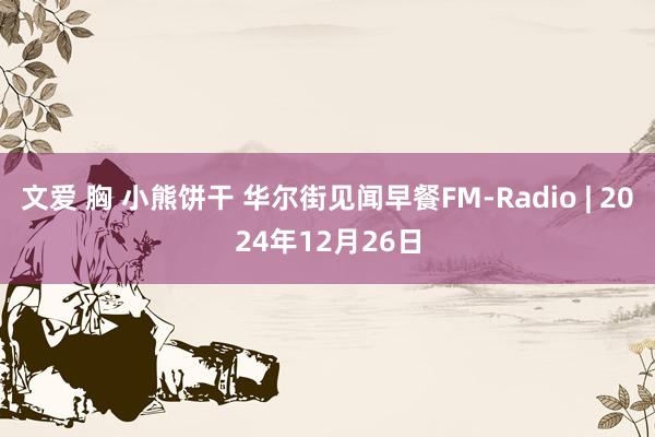 文爱 胸 小熊饼干 华尔街见闻早餐FM-Radio | 2024年12月26日