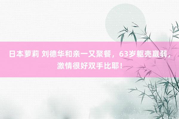 日本萝莉 刘德华和亲一又聚餐，63岁躯壳羸弱，激情很好双手比耶！