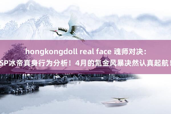 hongkongdoll real face 魂师对决：SP冰帝真身行为分析！4月的氪金风暴决然认真起航！