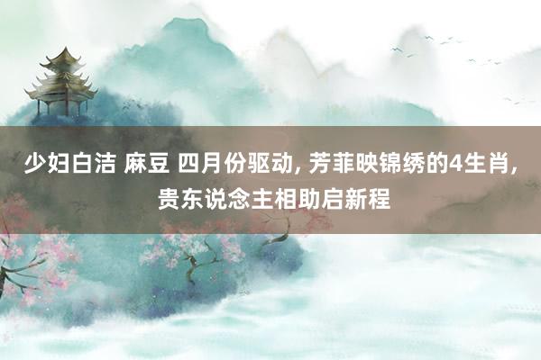 少妇白洁 麻豆 四月份驱动， 芳菲映锦绣的4生肖， 贵东说念主相助启新程