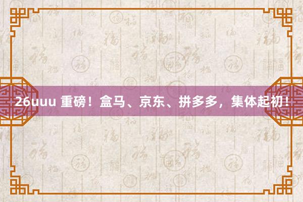 26uuu 重磅！盒马、京东、拼多多，集体起初！