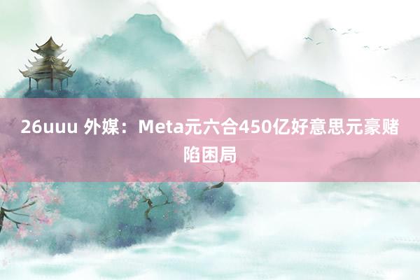 26uuu 外媒：Meta元六合450亿好意思元豪赌陷困局
