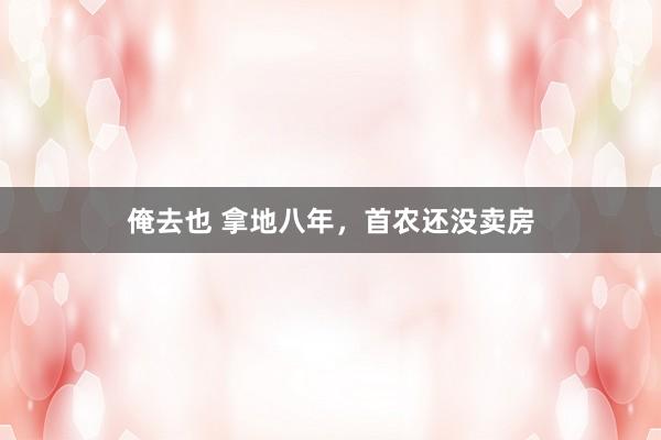 俺去也 拿地八年，首农还没卖房