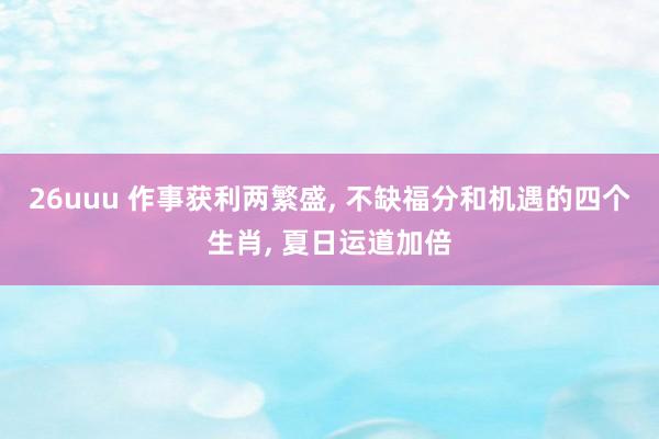 26uuu 作事获利两繁盛， 不缺福分和机遇的四个生肖， 夏日运道加倍