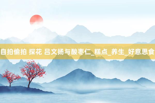 自拍偷拍 探花 吕文扬与酸枣仁_糕点_养生_好意思食