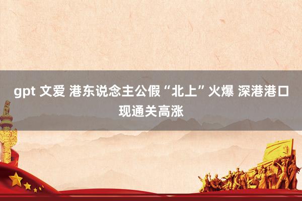 gpt 文爱 港东说念主公假“北上”火爆 深港港口现通关高涨