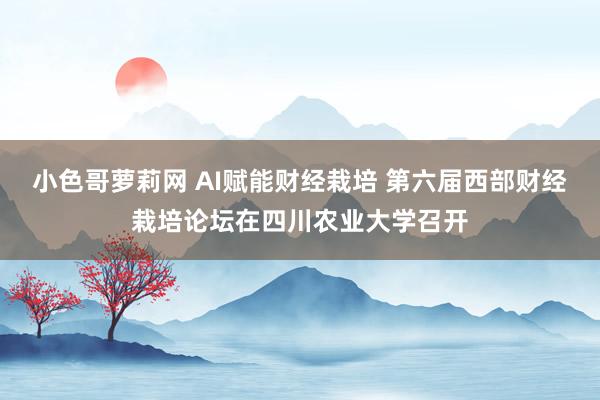 小色哥萝莉网 AI赋能财经栽培 第六届西部财经栽培论坛在四川农业大学召开