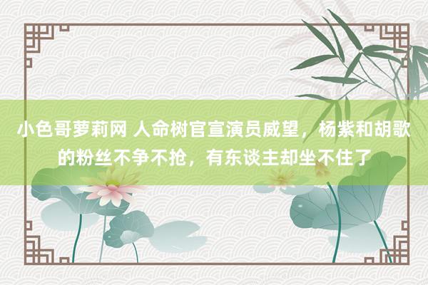 小色哥萝莉网 人命树官宣演员威望，杨紫和胡歌的粉丝不争不抢，有东谈主却坐不住了