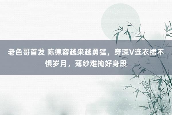 老色哥首发 陈德容越来越勇猛，穿深V连衣裙不惧岁月，薄纱难掩好身段