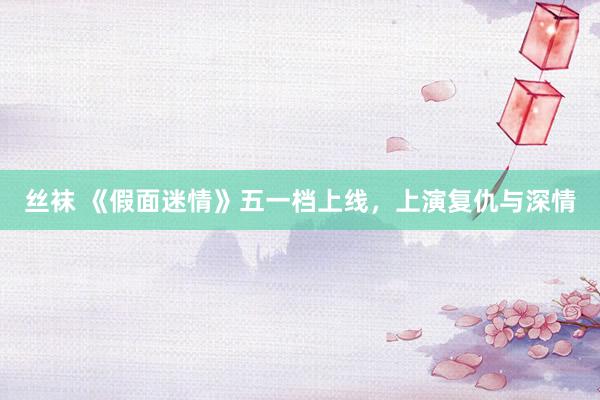 丝袜 《假面迷情》五一档上线，上演复仇与深情