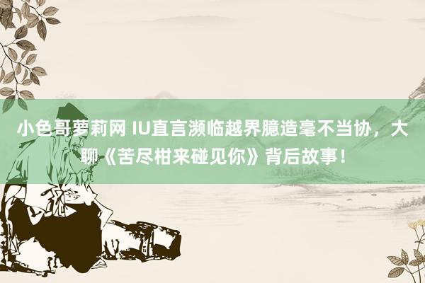 小色哥萝莉网 IU直言濒临越界臆造毫不当协，大聊《苦尽柑来碰见你》背后故事！