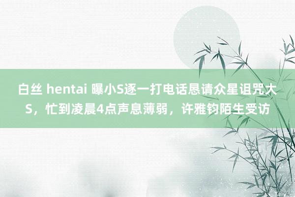 白丝 hentai 曝小S逐一打电话恳请众星诅咒大S，忙到凌晨4点声息薄弱，许雅钧陌生受访