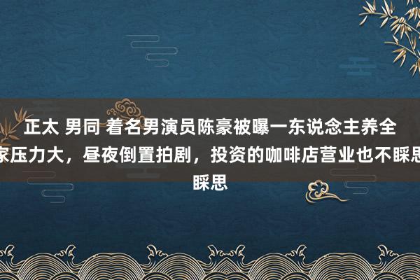 正太 男同 着名男演员陈豪被曝一东说念主养全家压力大，昼夜倒置拍剧，投资的咖啡店营业也不睬思