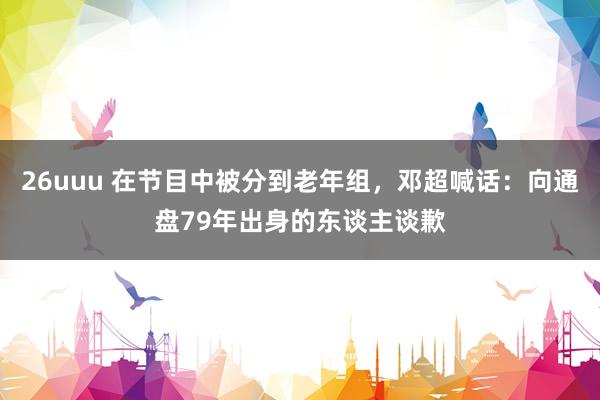 26uuu 在节目中被分到老年组，邓超喊话：向通盘79年出身的东谈主谈歉