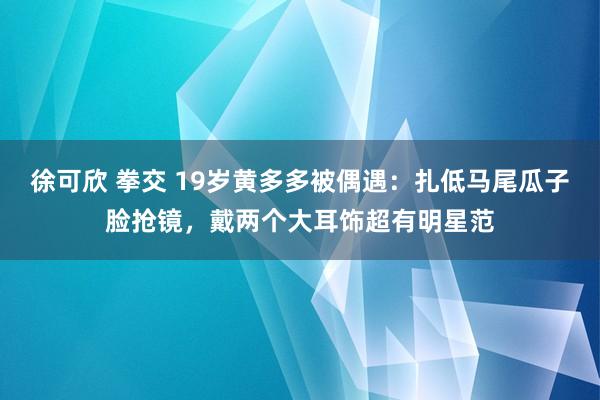 徐可欣 拳交 19岁黄多多被偶遇：扎低马尾瓜子脸抢镜，戴两个大耳饰超有明星范