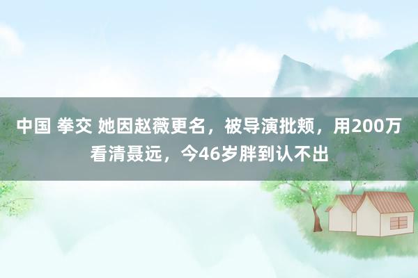中国 拳交 她因赵薇更名，被导演批颊，用200万看清聂远，今46岁胖到认不出