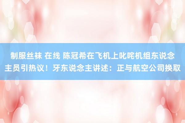 制服丝袜 在线 陈冠希在飞机上叱咤机组东说念主员引热议！牙东说念主讲述：正与航空公司换取