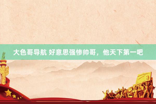 大色哥导航 好意思强惨帅哥，他天下第一吧